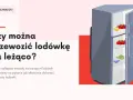Jak przewieźć lodówkę? Pionowo czy na leżąco? Poradnik eksperta.