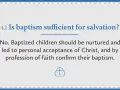 Question: Is baptism sufficient for salvation? Answer: No. Baptized children need nurturing and personal acceptance of Christ.