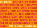 Ich glaube, dass Gott ein anderes Wort für Immerda ist. Ich glaube, dass Zitroneneis manchmal auch eine Lösung ist. Hilf meinem Unglauben!