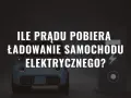 Ile prądu pobiera ładowanie samochodu elektrycznego? Zaskakujące fakty