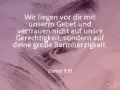 Wir liegen vor dir mit unserm Gebet und vertrauen nicht auf unsre Gerechtigkeit, sondern auf deine große Barmherzigkeit. Daniel 9,18.