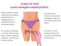 Unikaj kosmetyków i opalania przed depilacją okolic bikini. Nie rób zabiegu w trakcie menstruacji i unikaj basenów.