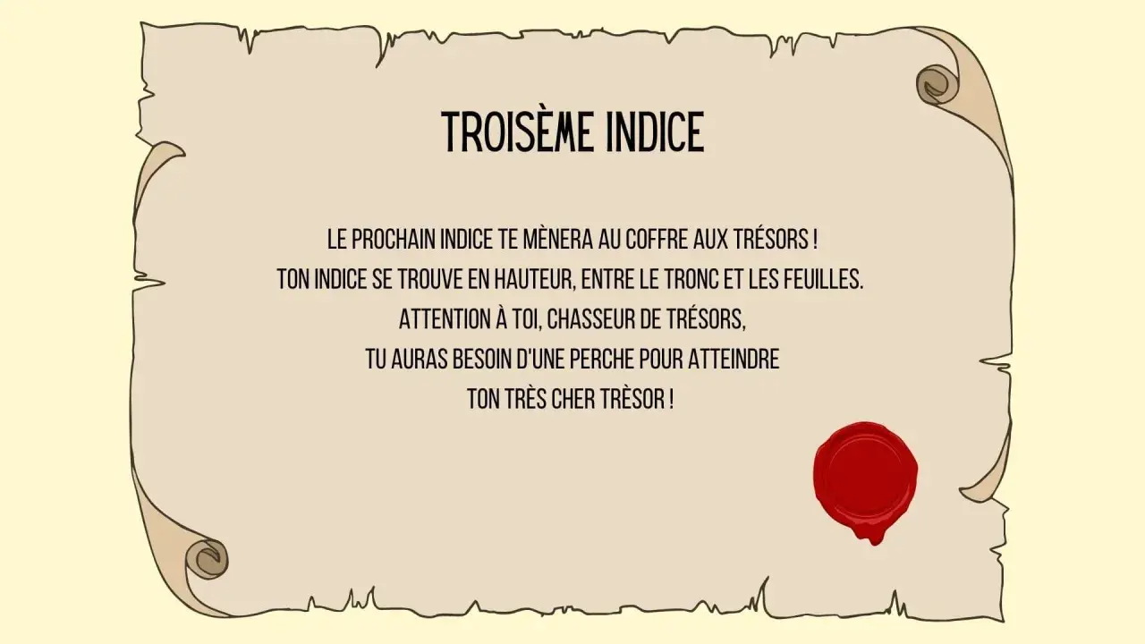Troisième indice : un message sur un parchemin scellé, indiquant qu'un indice se trouve en hauteur, entre tronc et feuilles, nécessitant une perche pour atteindre le trésor. Une charade boite aux lettres ?