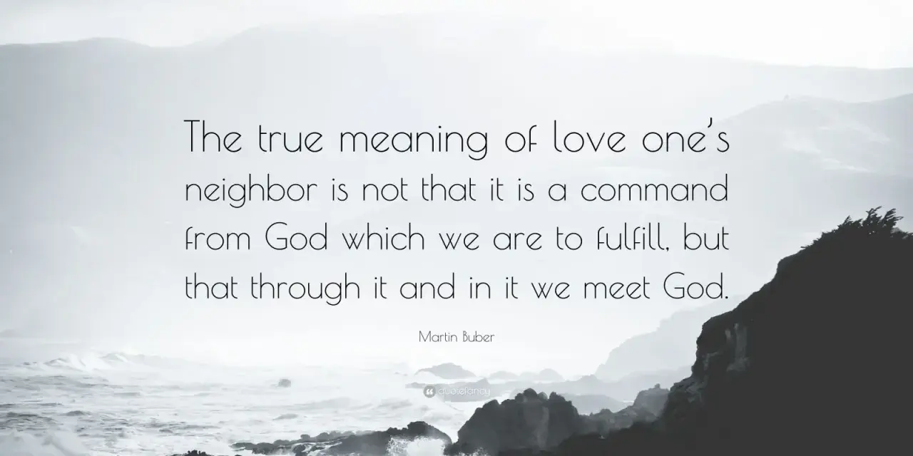 Martin Buber quote on the true meaning of love thy neighbor: "The true meaning of love one's neighbor is not that it is a command from God which we are to fulfill, but that through it and in it we meet God.