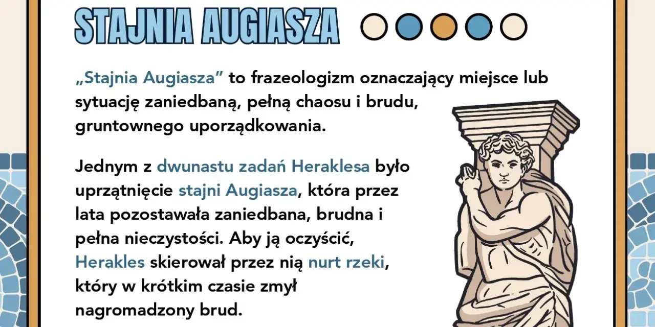 Stajnia Augiasza – symbol bałaganu, który Herakles uprzątnął, kierując przez nią rzekę.