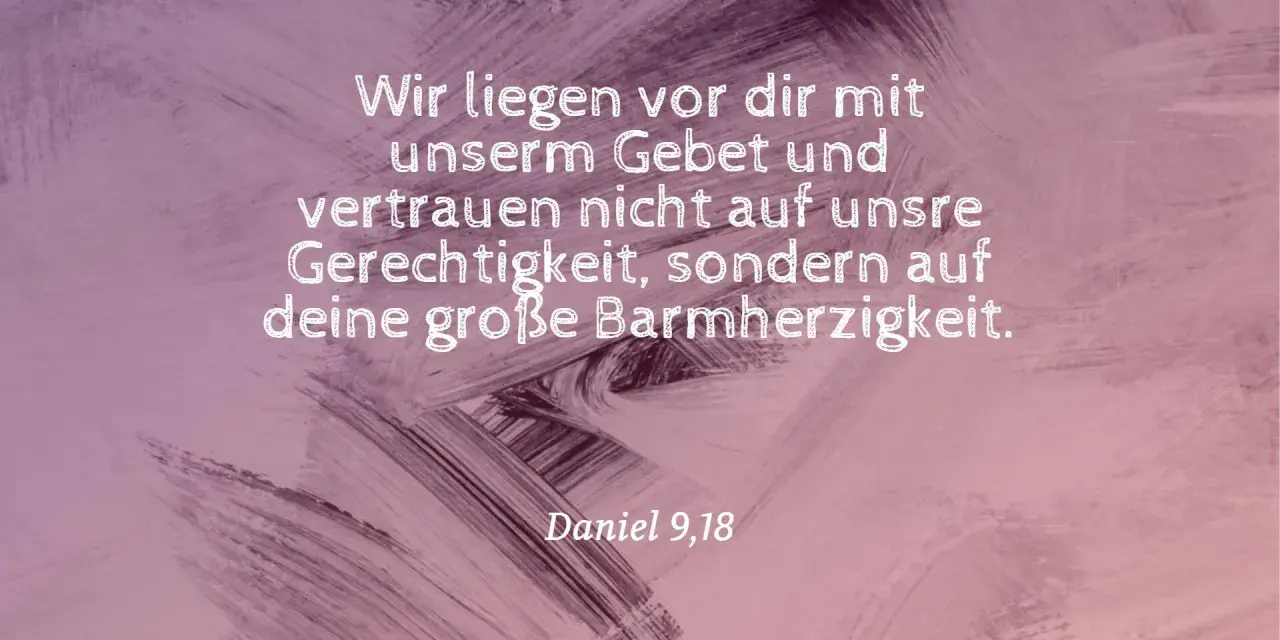Wir liegen vor dir mit unserm Gebet und vertrauen nicht auf unsre Gerechtigkeit, sondern auf deine große Barmherzigkeit. Daniel 9,18.