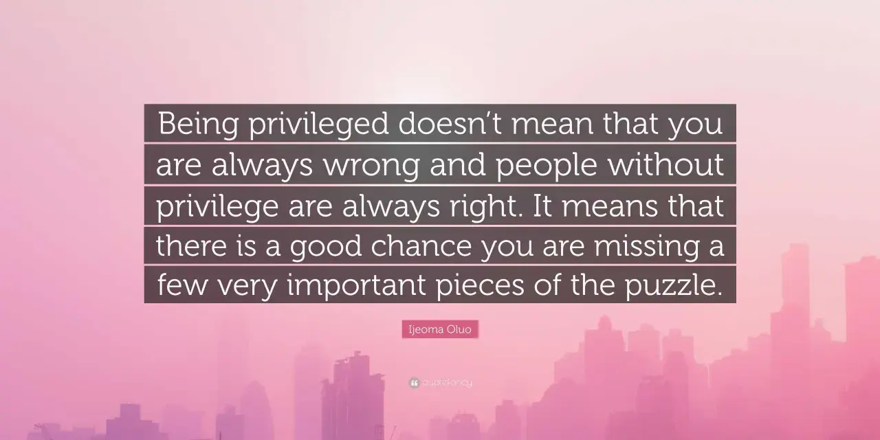 Quote: "Being privileged doesn't mean that you are always wrong and people without privilege are always right. It means that there is a good chance you are missing a few very important pieces of the puzzle." - Ijeoma Oluo. This quote reminds us that pr...