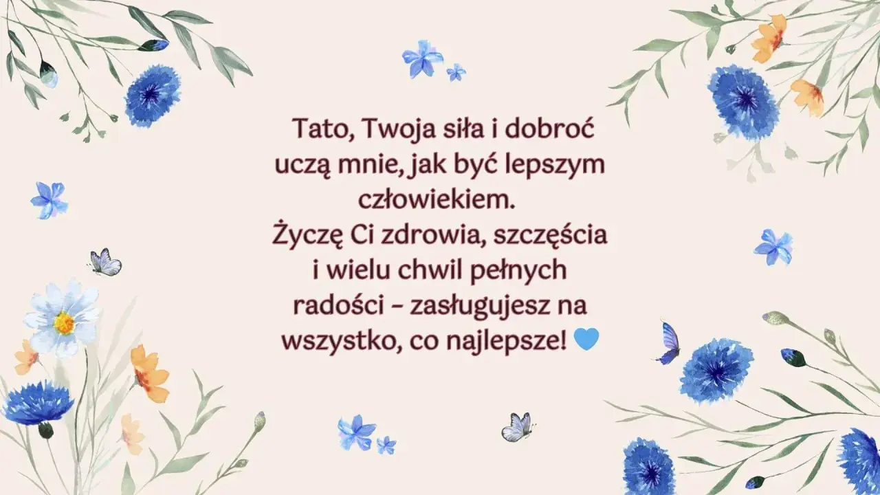 Piękne życzenia dla taty z motywem kwiatów i motyli. "Tato, Twoja siła i dobroć uczą mnie, jak być lepszym człowiekiem. Życzę Ci zdrowia, szczęścia i wielu chwil pełnych radości – zasługujesz na wszystko, co najlepsze!