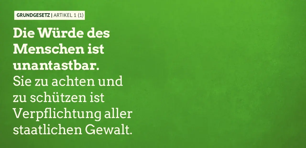 GRUNDGESETZ | ARTIKEL 1 (1): Die Würde des Menschen ist unantastbar. Sie zu achten und zu schützen ist Verpflichtung aller staatlichen Gewalt.