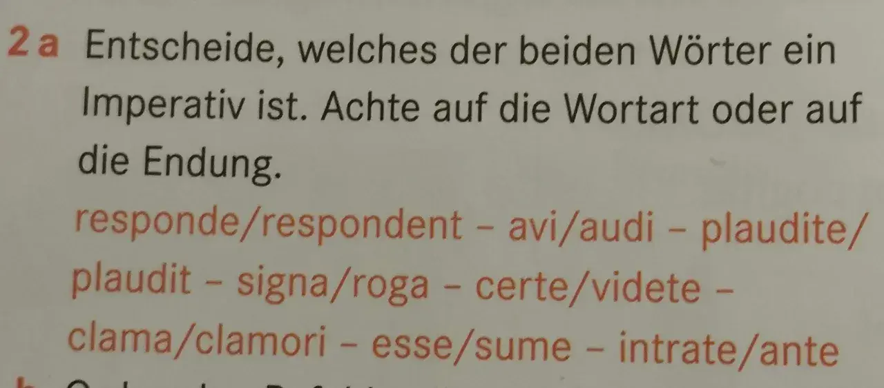 Aufgabe 2a: Finde den **Imperativ latein**! Achte auf Wortart und Endung bei: responde/respondent, avi/audi, plaudite/plaudit, signa/roga, certe/videte, clama/clamori, esse/sume, intrate/ante.