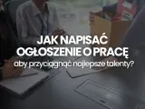 Jak napisać ogłoszenie o pracę, by przyciągnąć najlepsze talenty? Wzór i wskazówki.