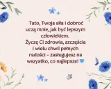 Piękne życzenia dla taty z motywem kwiatów i motyli. "Tato, Twoja siła i dobroć uczą mnie, jak być lepszym człowiekiem. Życzę Ci zdrowia, szczęścia i wielu chwil pełnych radości – zasługujesz na wszystko, co najlepsze!