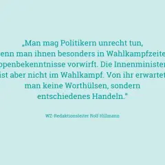 „Man mag Politikern unrecht tun, wenn man ihnen besonders in Wahlkampfzeiten Lippenbekenntnisse vorwirft. Die Innenministerin ist aber nicht im Wahlkampf. Von ihr erwartet man keine Worthülsen, sondern entschiedenes Handeln." – an ihren Taten sollt ihr...