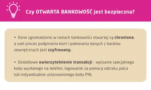 Otwarta bankowość jest bezpieczna. Dane są chronione, a proces podpinania kont i pobierania danych z banków zewnętrznych jest szyfrowany. Dodatkowe uwierzytelnienie transakcji zapewnia bezpieczeństwo.