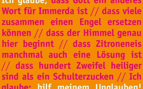 Ich glaube, dass Gott ein anderes Wort für Immerda ist. Ich glaube, dass Zitroneneis manchmal auch eine Lösung ist. Hilf meinem Unglauben!