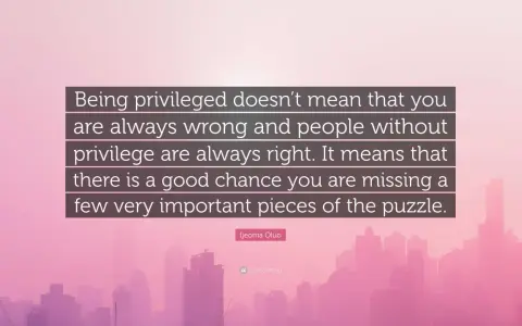 Quote: "Being privileged doesn't mean that you are always wrong and people without privilege are always right. It means that there is a good chance you are missing a few very important pieces of the puzzle." - Ijeoma Oluo. This quote reminds us that pr...