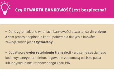 Otwarta bankowość jest bezpieczna. Dane są chronione, a proces podpinania kont i pobierania danych z banków zewnętrznych jest szyfrowany. Dodatkowe uwierzytelnienie transakcji zapewnia bezpieczeństwo.