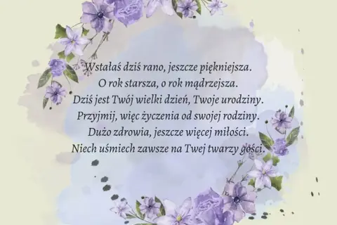 Krótki wiersz o kwiatach, życzenia urodzinowe: "Wstałaś dziś rano, jeszcze piękniejsza. O rok starsza, o rok mądrzejsza. Dziś jest Twój wielki dzień, Twoje urodziny. Przyjmij, więc życzenia od swojej rodziny. Dużo zdrowia, jeszcze więcej miłości. Niech...