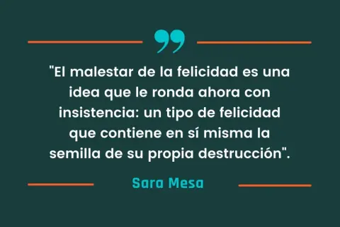 Frases de libros: "El malestar de la felicidad es una idea que le ronda ahora con insistencia: un tipo de felicidad que contiene en sí misma la semilla de su propia destrucción". - Sara Mesa.