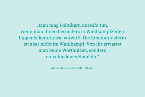 „Man mag Politikern unrecht tun, wenn man ihnen besonders in Wahlkampfzeiten Lippenbekenntnisse vorwirft. Die Innenministerin ist aber nicht im Wahlkampf. Von ihr erwartet man keine Worthülsen, sondern entschiedenes Handeln." – an ihren Taten sollt ihr...