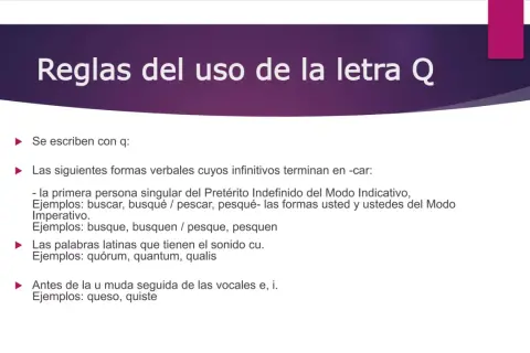 Reglas del uso de la letra Q. Se escriben con q: formas verbales de verbos terminados en -car (busqué, pesqué), palabras latinas (quórum) y antes de u muda (queso, quiste).
