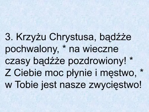 3. Krzyżu Chrystusa, bądźże pochwalony, na wieczne czasy bądźże pozdrowiony! Z Ciebie moc płynie i męstwo, w Tobie jest nasze zwycięstwo!