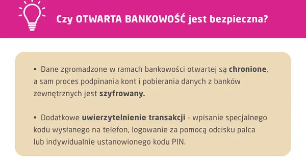 Otwarta bankowość jest bezpieczna. Dane są chronione, a proces podpinania kont i pobierania danych z banków zewnętrznych jest szyfrowany. Dodatkowe uwierzytelnienie transakcji zapewnia bezpieczeństwo.