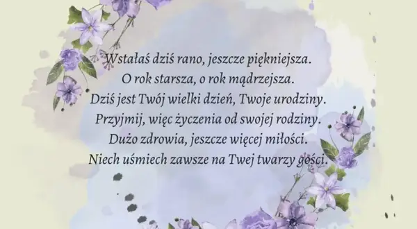 Krótki wiersz o kwiatach, życzenia urodzinowe: "Wstałaś dziś rano, jeszcze piękniejsza. O rok starsza, o rok mądrzejsza. Dziś jest Twój wielki dzień, Twoje urodziny. Przyjmij, więc życzenia od swojej rodziny. Dużo zdrowia, jeszcze więcej miłości. Niech...