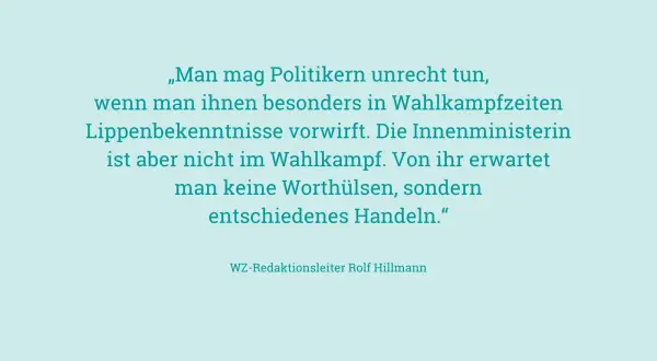 „Man mag Politikern unrecht tun, wenn man ihnen besonders in Wahlkampfzeiten Lippenbekenntnisse vorwirft. Die Innenministerin ist aber nicht im Wahlkampf. Von ihr erwartet man keine Worthülsen, sondern entschiedenes Handeln." – an ihren Taten sollt ihr...