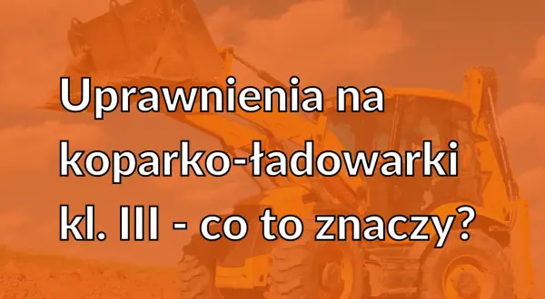 Uprawnienia na koparko-ładowarki klasa 2 - co to oznacza i jakie są wymagania?