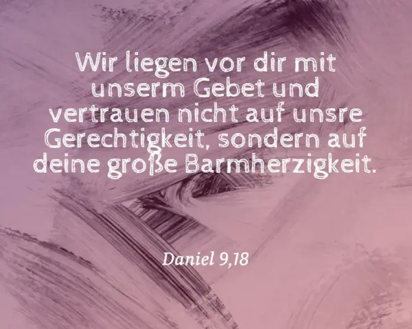 Wir liegen vor dir mit unserm Gebet und vertrauen nicht auf unsre Gerechtigkeit, sondern auf deine große Barmherzigkeit. Daniel 9,18.