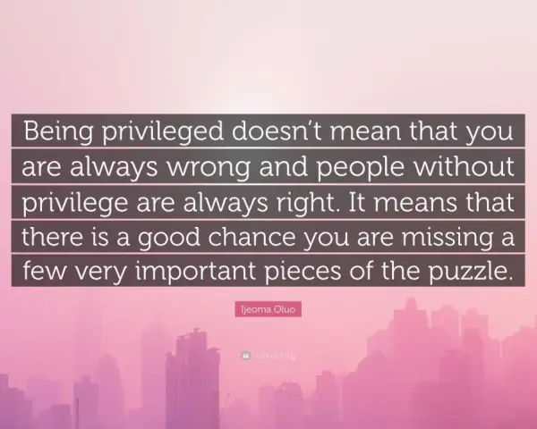 Quote: "Being privileged doesn't mean that you are always wrong and people without privilege are always right. It means that there is a good chance you are missing a few very important pieces of the puzzle." - Ijeoma Oluo. This quote reminds us that pr...