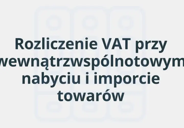 Rozliczenie VAT przy wewnątrzwspólnotowym nabyciu i imporcie towarów. Poznaj swój obowiązek podatkowy.