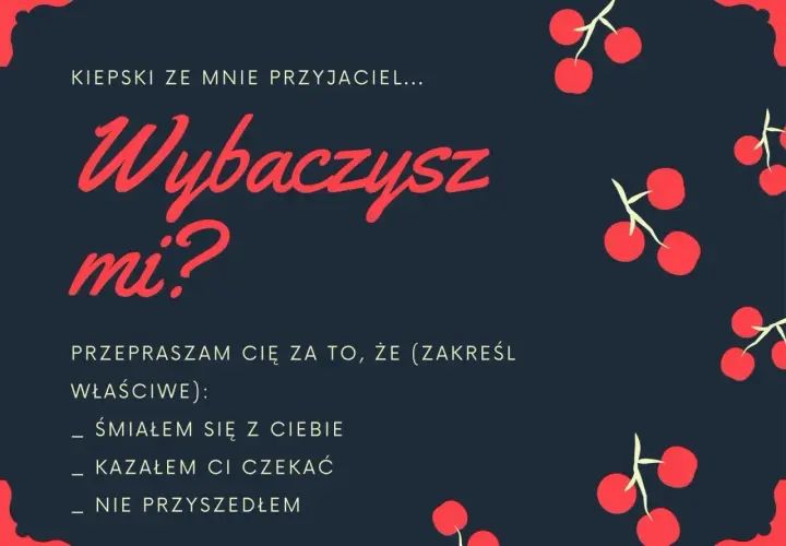 Kiepski ze mnie przyjaciel... Wybaczysz mi? Przepraszam cię za to, że (zakreśl właściwe): śmiałem się z ciebie, kazałem ci czekać, nie przyszedłem. Jak przeprosić za swoje zachowanie?