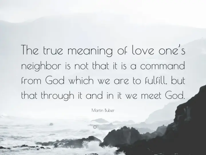 Martin Buber quote on the true meaning of love thy neighbor: "The true meaning of love one's neighbor is not that it is a command from God which we are to fulfill, but that through it and in it we meet God.