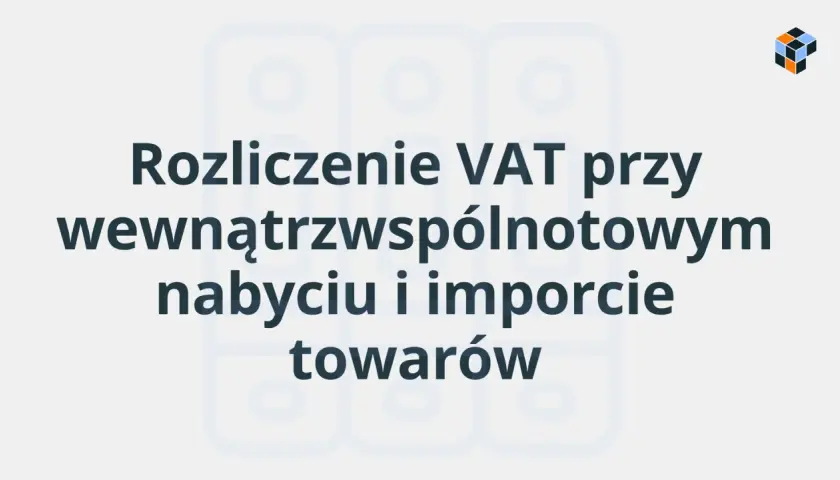 Rozliczenie VAT przy wewnątrzwspólnotowym nabyciu i imporcie towarów. Poznaj swój obowiązek podatkowy.
