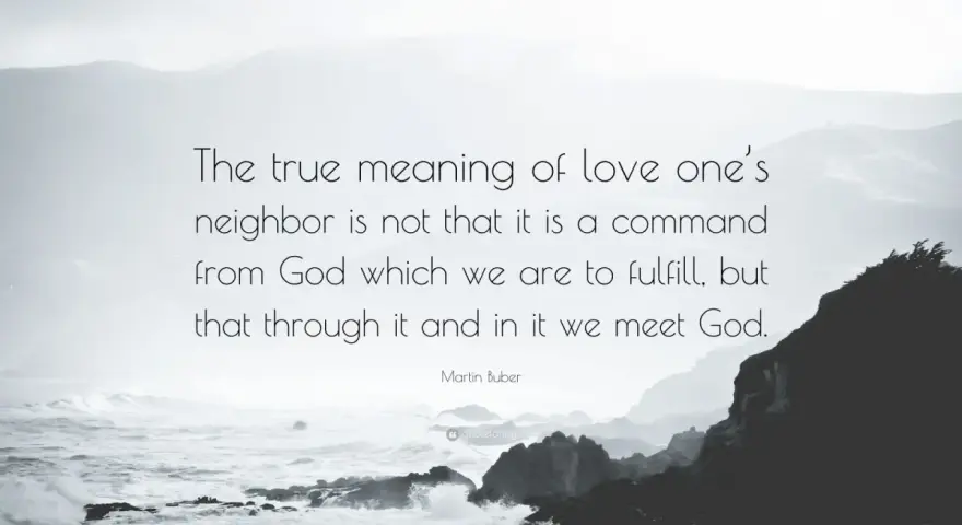 Martin Buber quote on the true meaning of love thy neighbor: "The true meaning of love one's neighbor is not that it is a command from God which we are to fulfill, but that through it and in it we meet God.