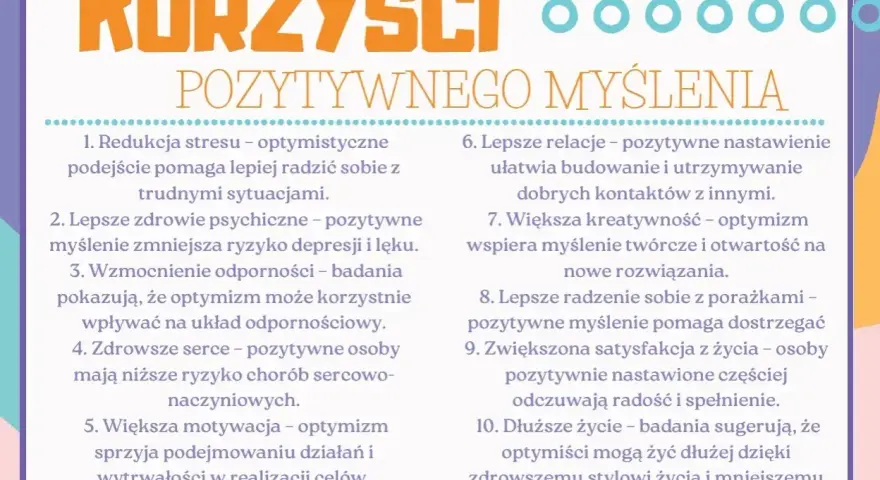 Korzyści pozytywnego myślenia: redukcja stresu, lepsze zdrowie psychiczne, mocniejsza odporność, zdrowsze serce, większa motywacja, lepsze relacje, kreatywność, radzenie sobie z porażkami, satysfakcja z życia i dłuższe życie.