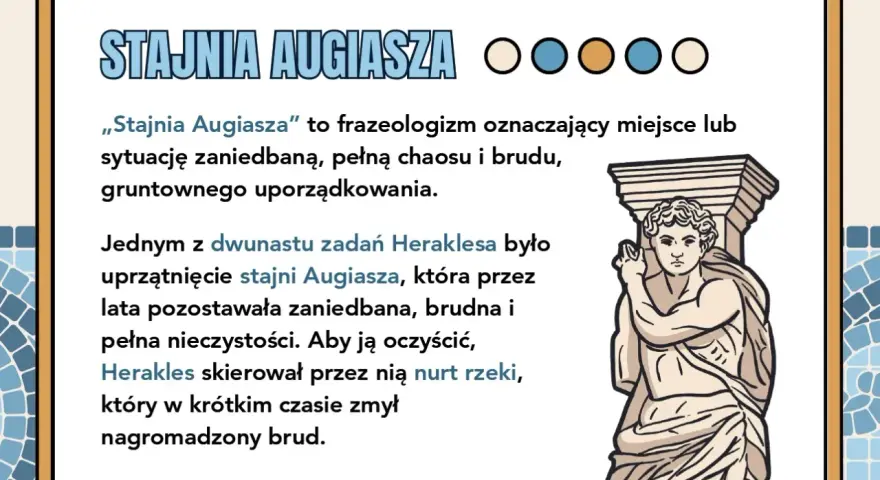 Stajnia Augiasza – symbol bałaganu, który Herakles uprzątnął, kierując przez nią rzekę.