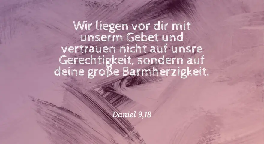Wir liegen vor dir mit unserm Gebet und vertrauen nicht auf unsre Gerechtigkeit, sondern auf deine große Barmherzigkeit. Daniel 9,18.