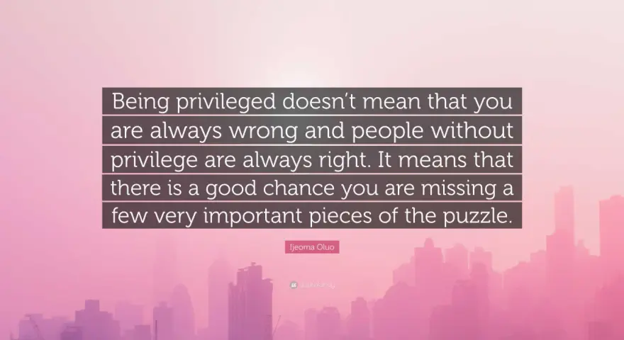 Quote: "Being privileged doesn't mean that you are always wrong and people without privilege are always right. It means that there is a good chance you are missing a few very important pieces of the puzzle." - Ijeoma Oluo. This quote reminds us that pr...