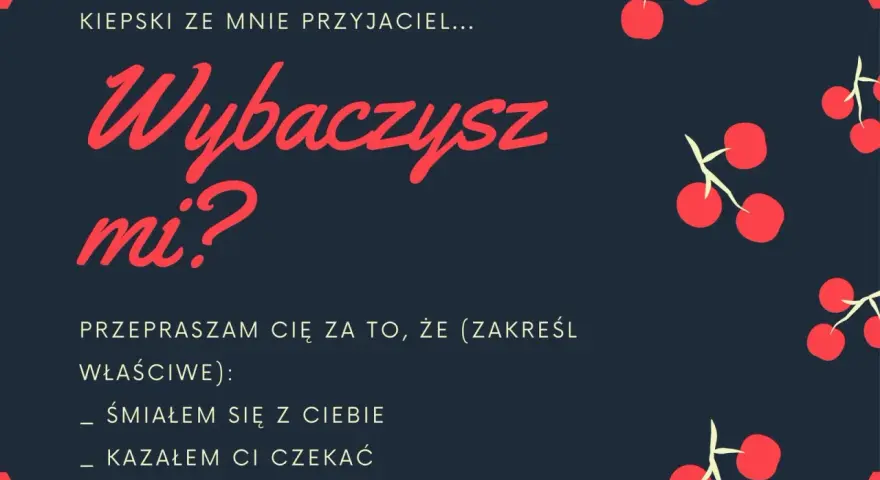 Oficjalne przeprosiny wzór: "Kiepski ze mnie przyjaciel... Wybaczysz mi? Przepraszam cię za to, że (zakreśl właściwe): śmiałem się z ciebie, kazałem ci czekać, nie przyszedłem.
