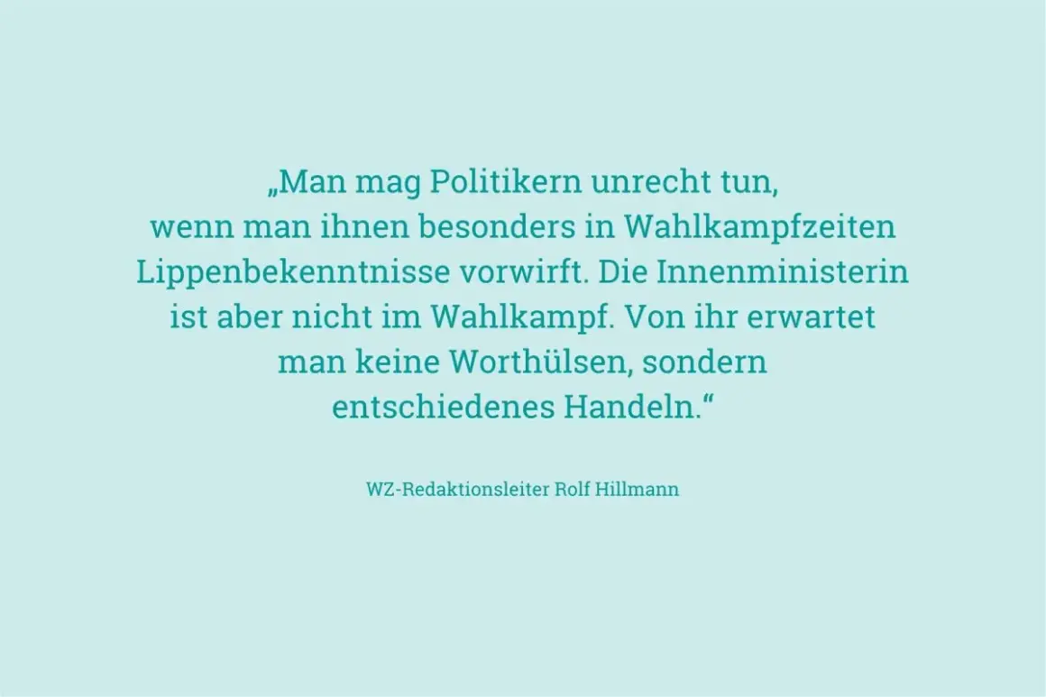 „Man mag Politikern unrecht tun, wenn man ihnen besonders in Wahlkampfzeiten Lippenbekenntnisse vorwirft. Die Innenministerin ist aber nicht im Wahlkampf. Von ihr erwartet man keine Worthülsen, sondern entschiedenes Handeln." – an ihren Taten sollt ihr...