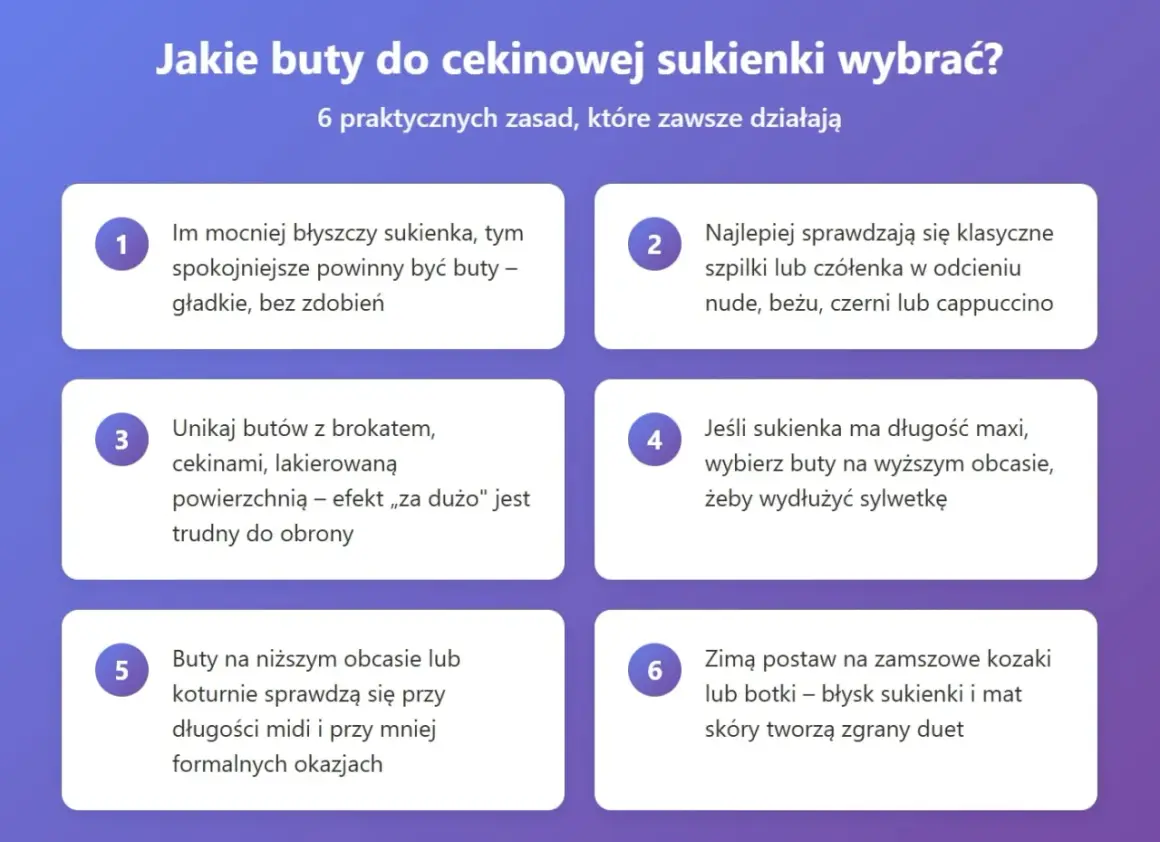 Jakie buty do cekinowej sukienki? Zasady: im więcej błysku, tym spokojniejsze buty. Unikaj brokatów. Do maxi sukienki wybierz wyższy obcas. Zimą kozaki lub botki.