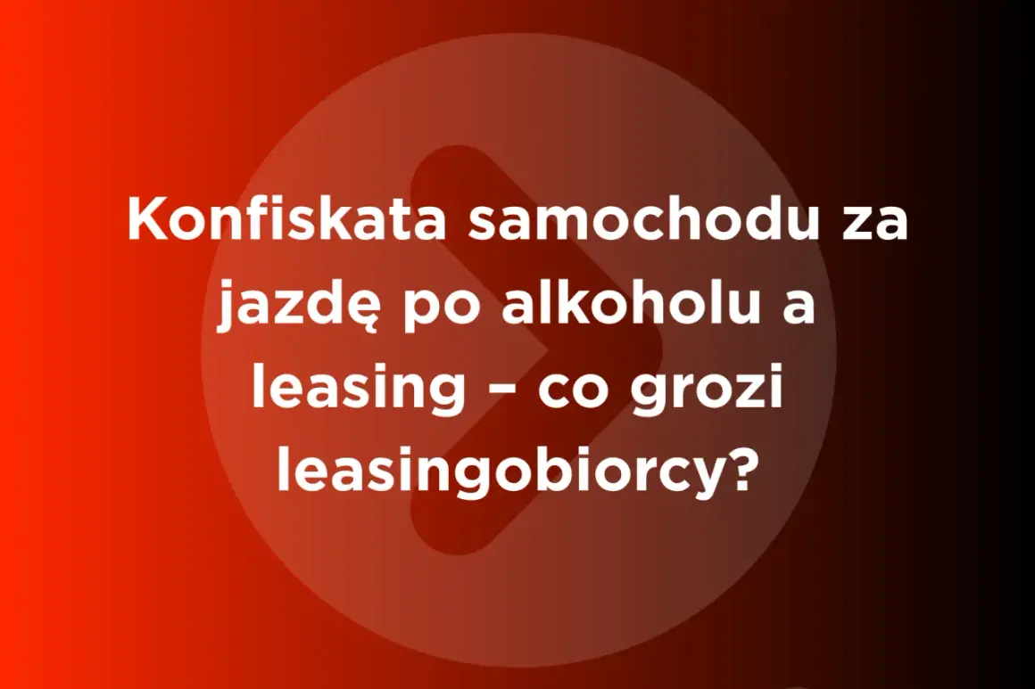 Konfiskata samochodu za jazdę po alkoholu a leasing – co grozi leasingobiorcy? Dowiedz się, od ilu promili zabierają auto.