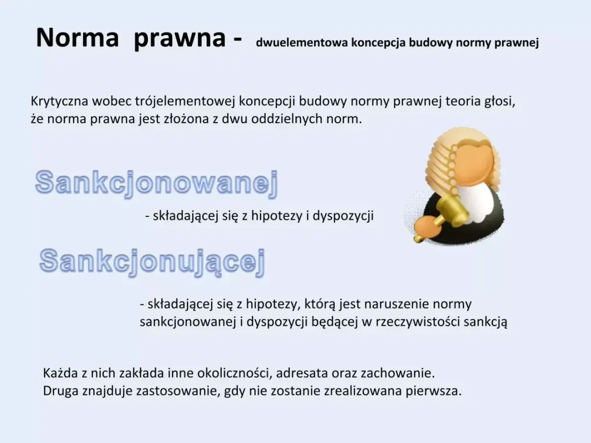 Dwuelementowa koncepcja normy prawnej: sankcjonowana (hipoteza i dyspozycja) i sankcjonująca (naruszenie normy sankcjonowanej i sankcja).