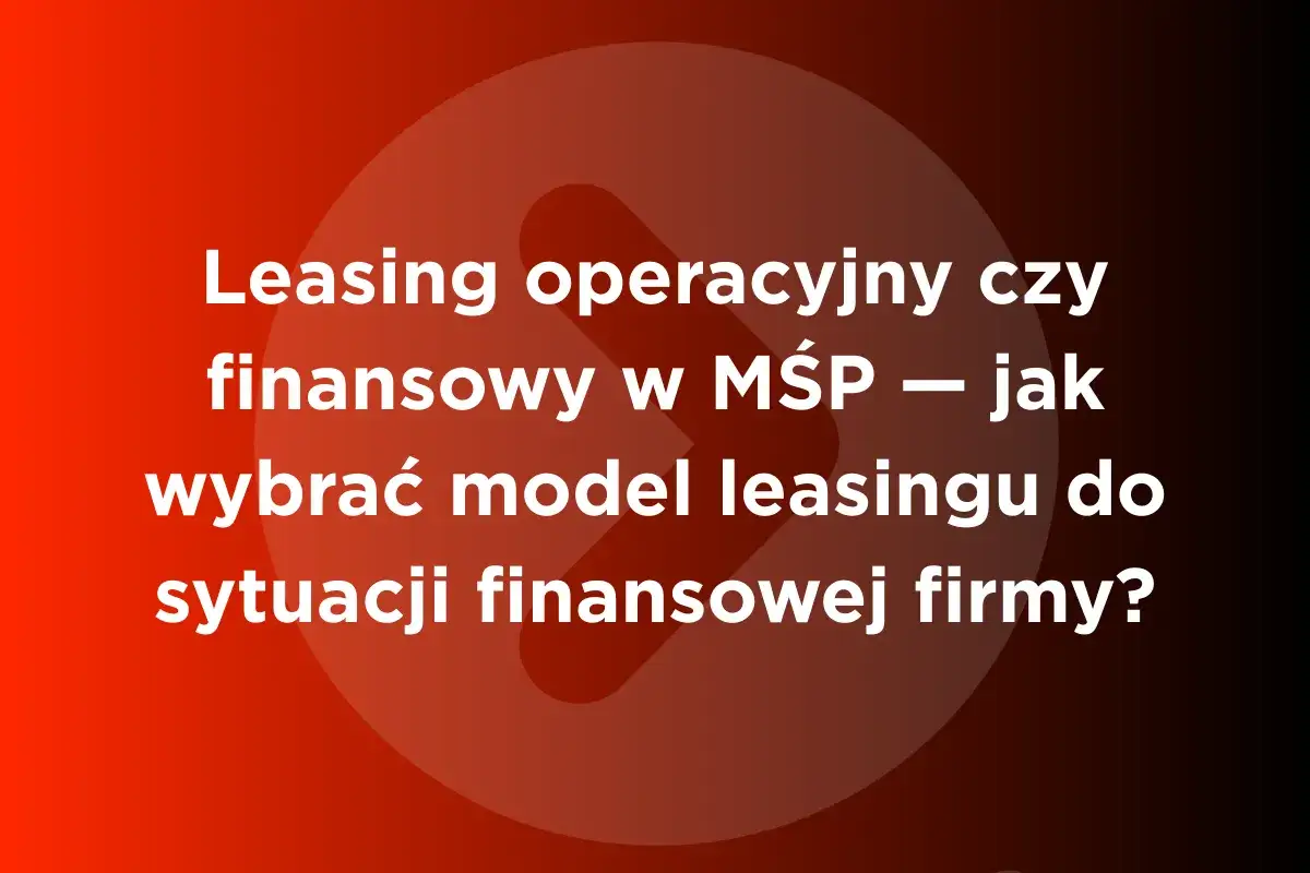 Leasing operacyjny czy finansowy w MŚP – jak wybrać model leasingu do sytuacji finansowej firmy?