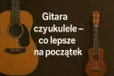 Gitara i ukulele obok siebie. Tekst pyta: "Gitara czy ukulele – co lepsze na początek?".