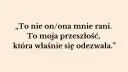 „To nie on/ona mnie rani. To moja przeszłość, która właśnie się odezwała.” – słowa te pokazują, jak przeszłość niszczy związek, raniąc obecnego partnera.