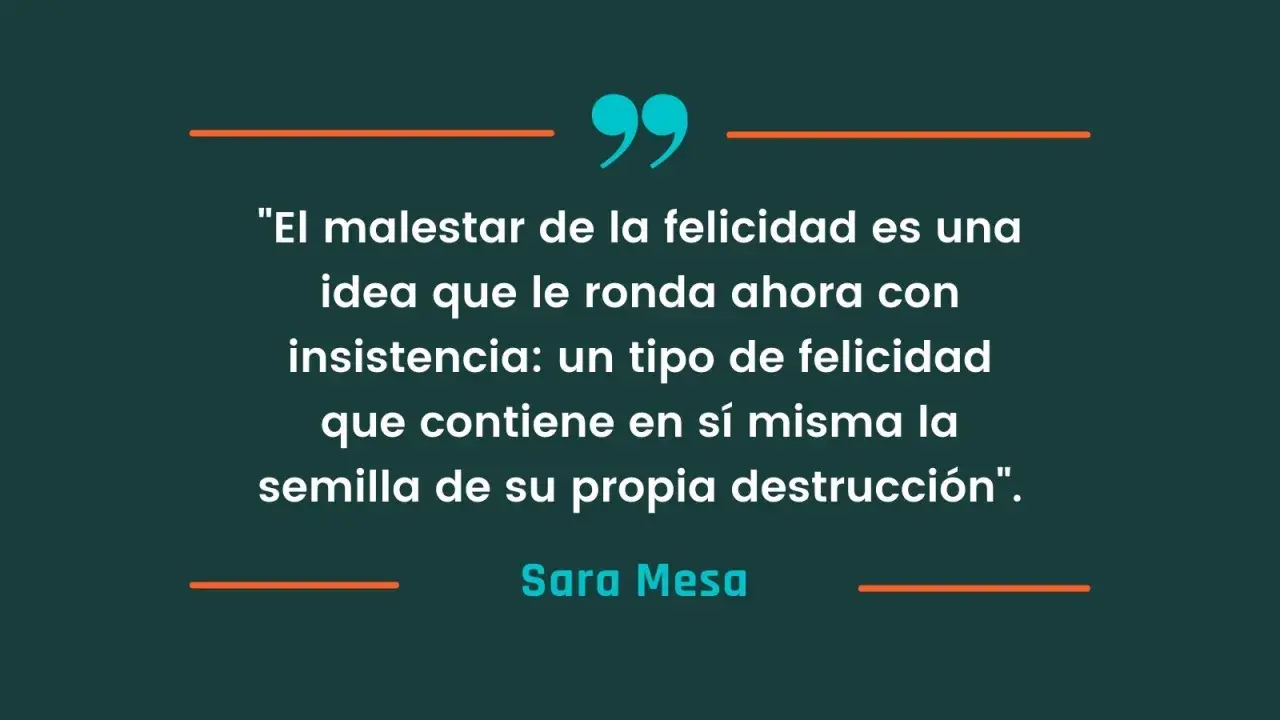 Frases de libros: "El malestar de la felicidad es una idea que le ronda ahora con insistencia: un tipo de felicidad que contiene en sí misma la semilla de su propia destrucción". - Sara Mesa.